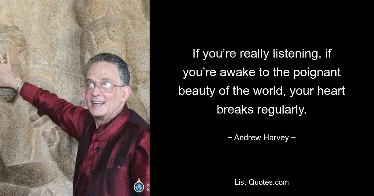 If you’re really listening, if you’re awake to the poignant beauty of the world, your heart breaks regularly. — © Andrew Harvey