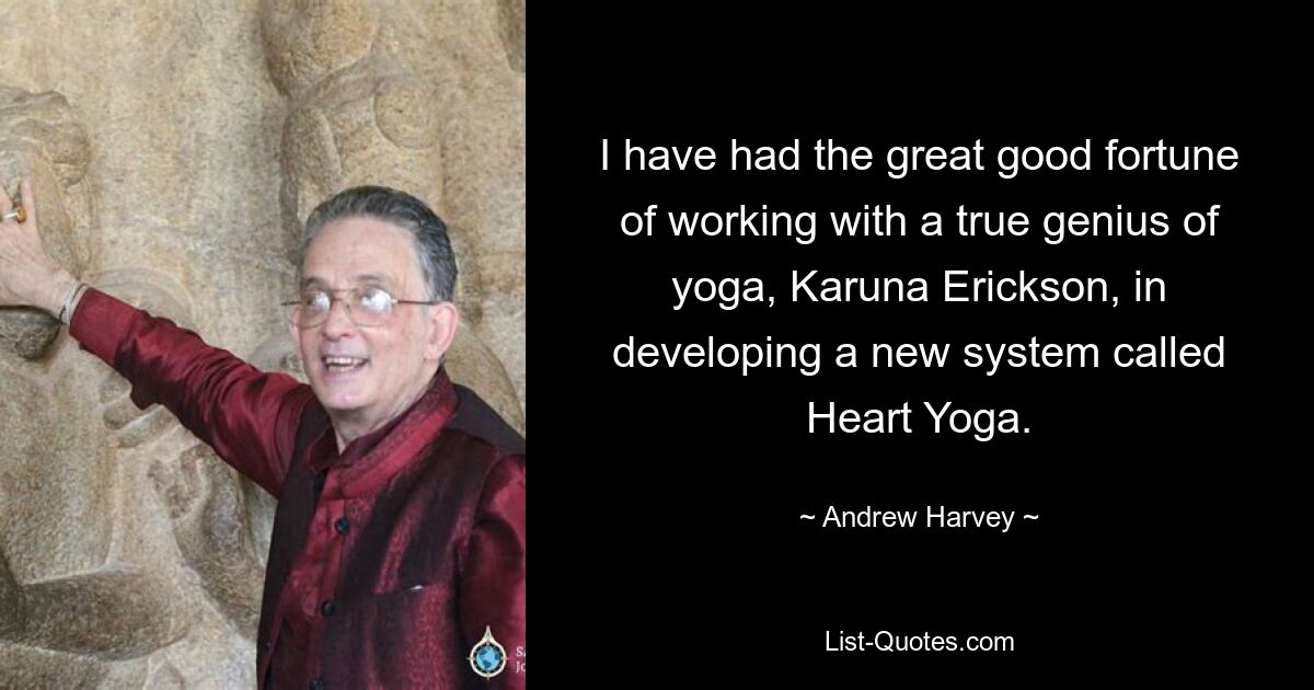 I have had the great good fortune of working with a true genius of yoga, Karuna Erickson, in developing a new system called Heart Yoga. — © Andrew Harvey