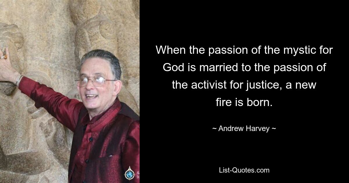 When the passion of the mystic for God is married to the passion of the activist for justice, a new fire is born. — © Andrew Harvey