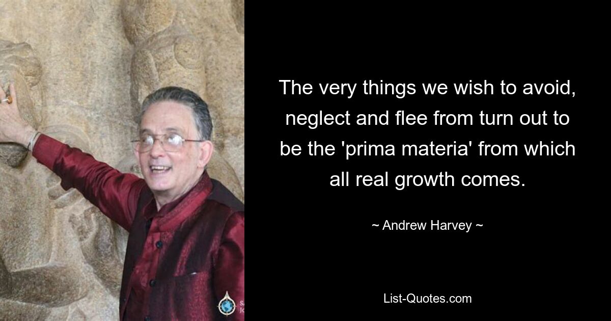 The very things we wish to avoid, neglect and flee from turn out to be the 'prima materia' from which all real growth comes. — © Andrew Harvey