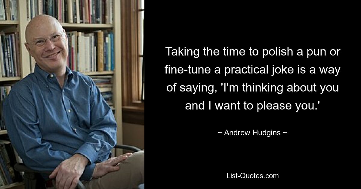 Taking the time to polish a pun or fine-tune a practical joke is a way of saying, 'I'm thinking about you and I want to please you.' — © Andrew Hudgins