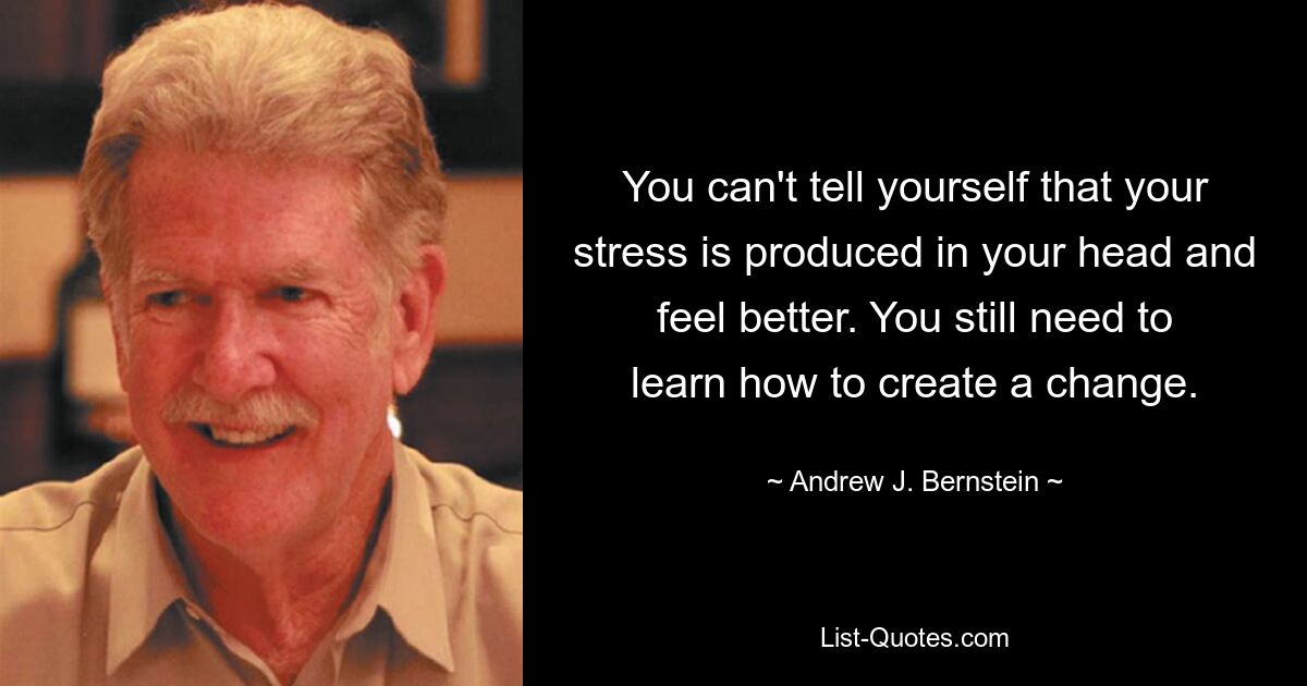 You can't tell yourself that your stress is produced in your head and feel better. You still need to learn how to create a change. — © Andrew J. Bernstein