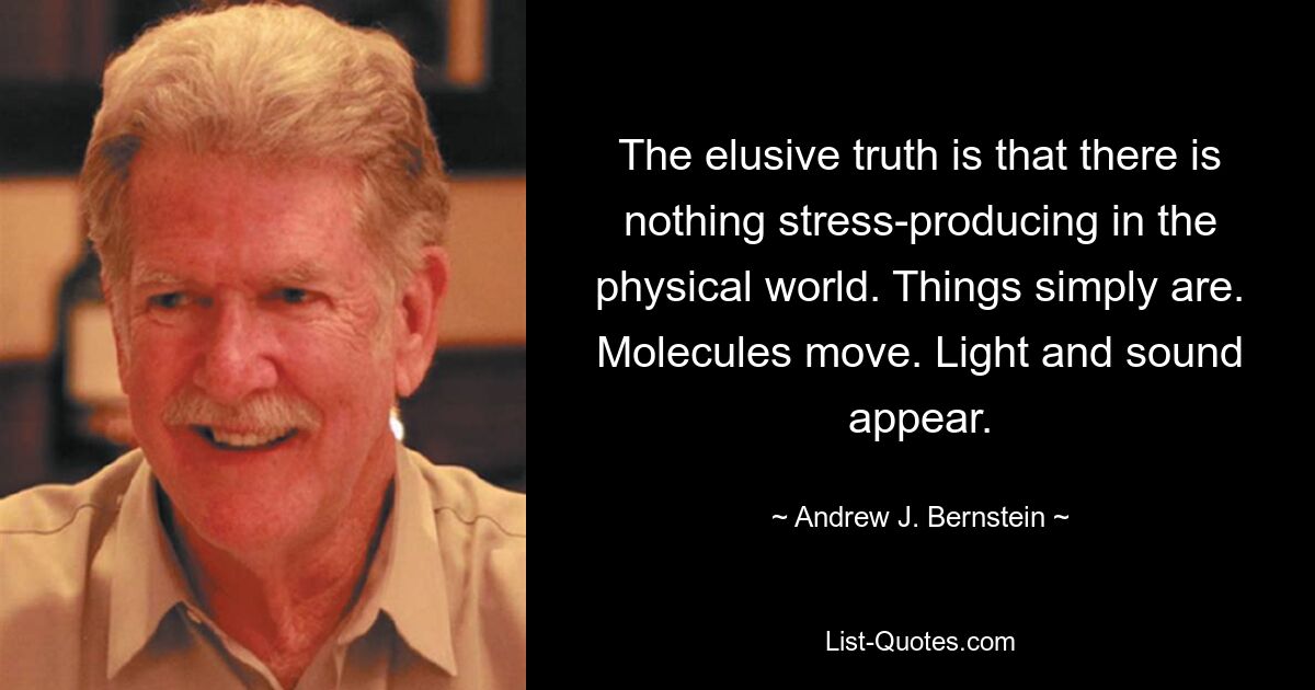 The elusive truth is that there is nothing stress-producing in the physical world. Things simply are. Molecules move. Light and sound appear. — © Andrew J. Bernstein