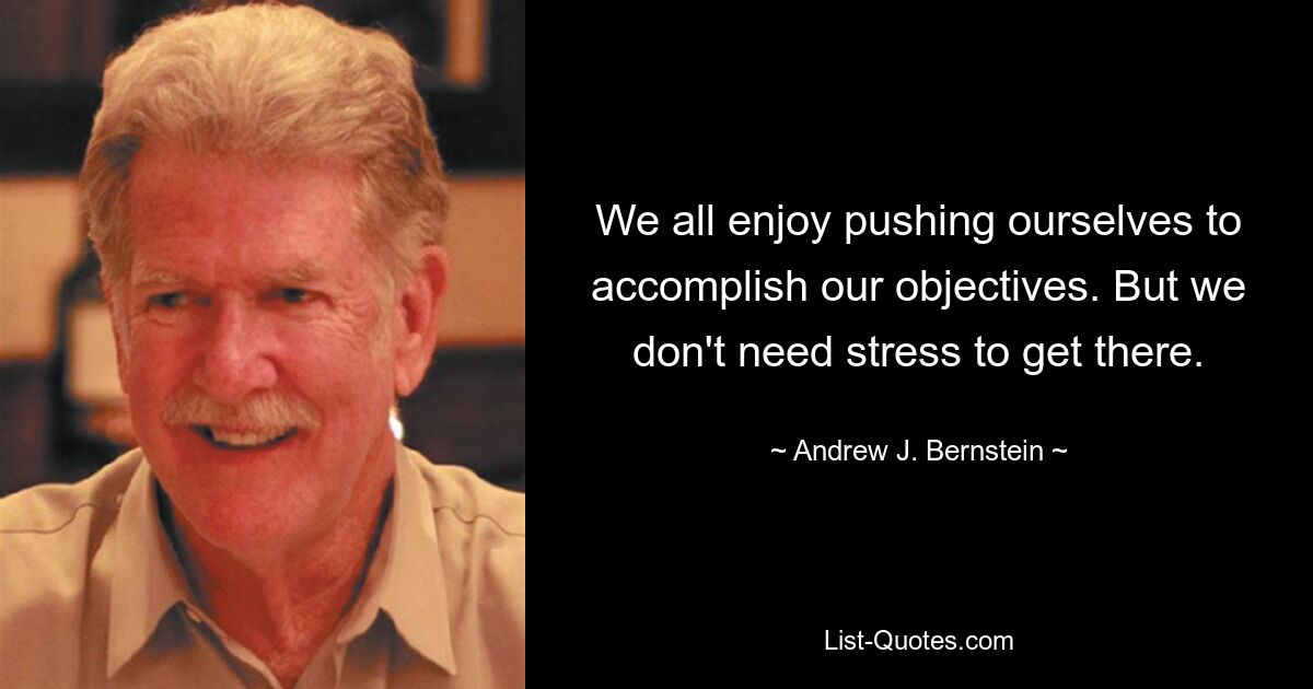 We all enjoy pushing ourselves to accomplish our objectives. But we don't need stress to get there. — © Andrew J. Bernstein