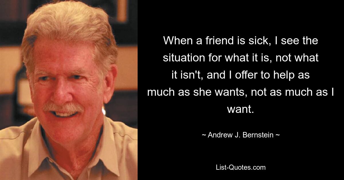 When a friend is sick, I see the situation for what it is, not what it isn't, and I offer to help as much as she wants, not as much as I want. — © Andrew J. Bernstein