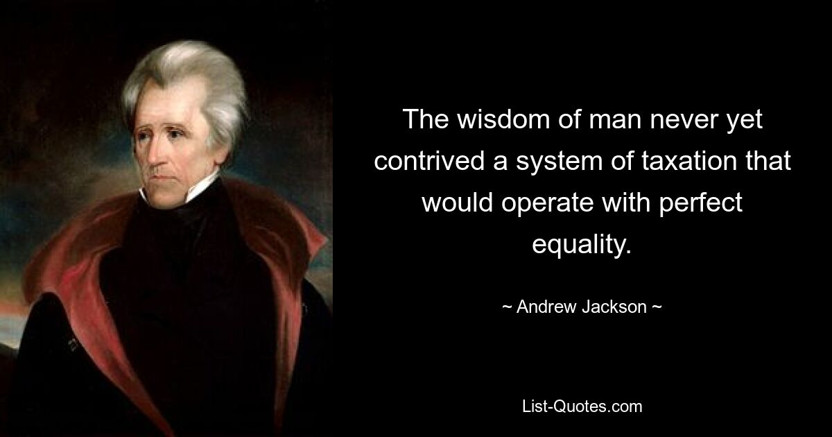 The wisdom of man never yet contrived a system of taxation that would operate with perfect equality. — © Andrew Jackson