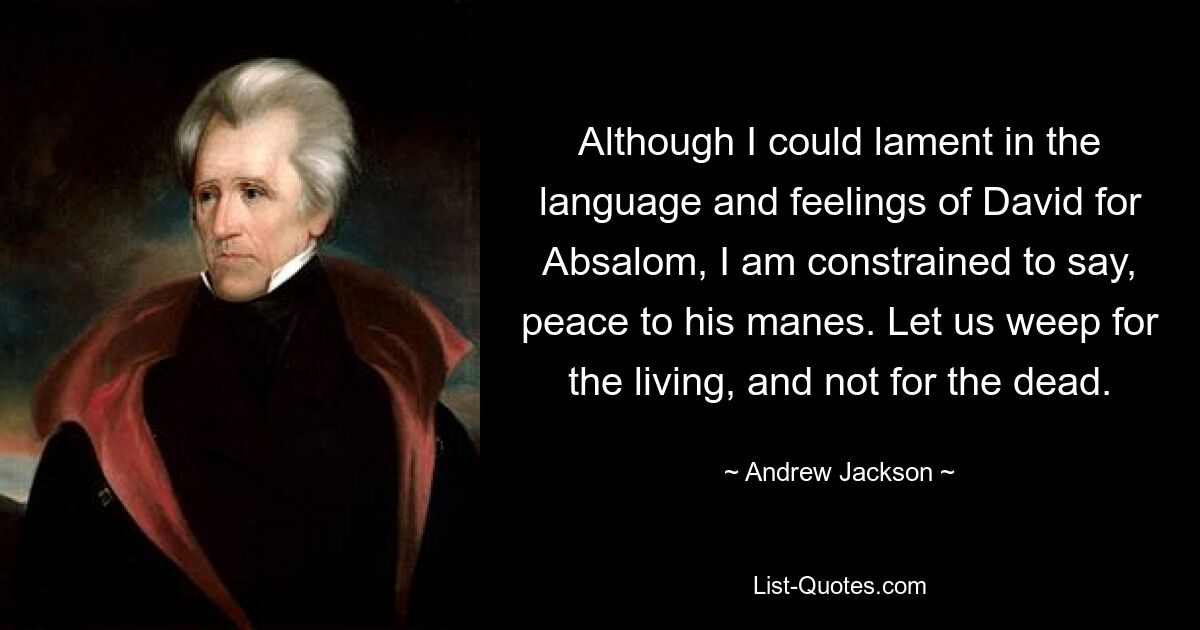 Although I could lament in the language and feelings of David for Absalom, I am constrained to say, peace to his manes. Let us weep for the living, and not for the dead. — © Andrew Jackson