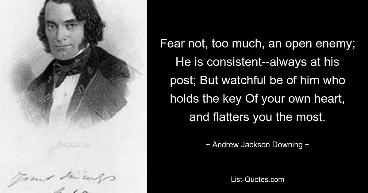 Fear not, too much, an open enemy; He is consistent--always at his post; But watchful be of him who holds the key Of your own heart, and flatters you the most. — © Andrew Jackson Downing