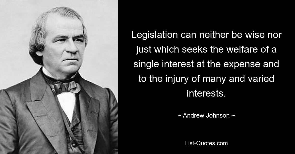 Legislation can neither be wise nor just which seeks the welfare of a single interest at the expense and to the injury of many and varied interests. — © Andrew Johnson