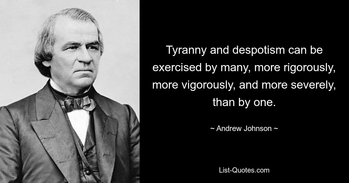 Tyranny and despotism can be exercised by many, more rigorously, more vigorously, and more severely, than by one. — © Andrew Johnson