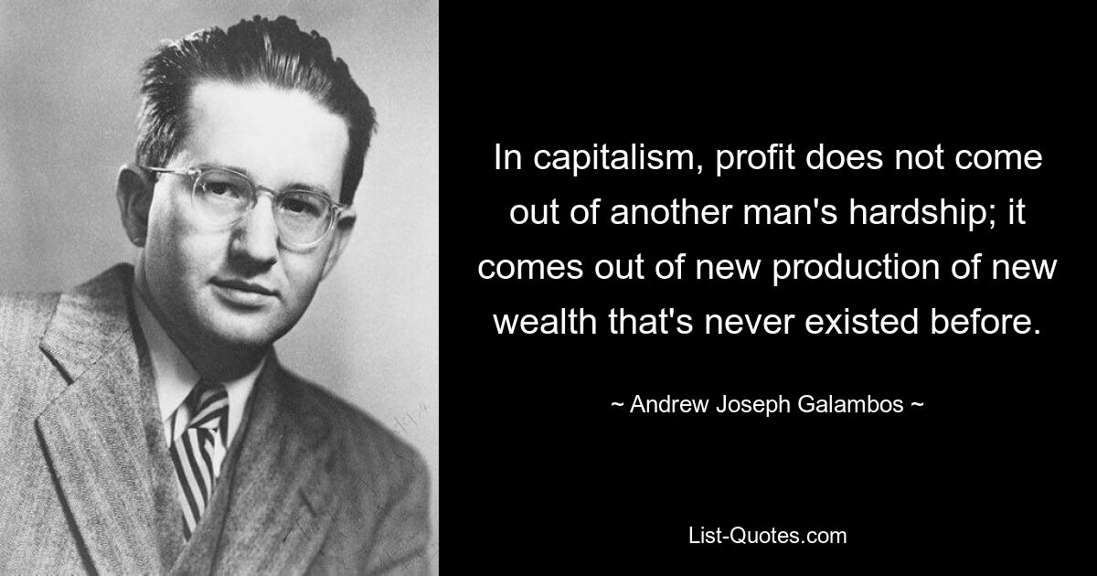 In capitalism, profit does not come out of another man's hardship; it comes out of new production of new wealth that's never existed before. — © Andrew Joseph Galambos