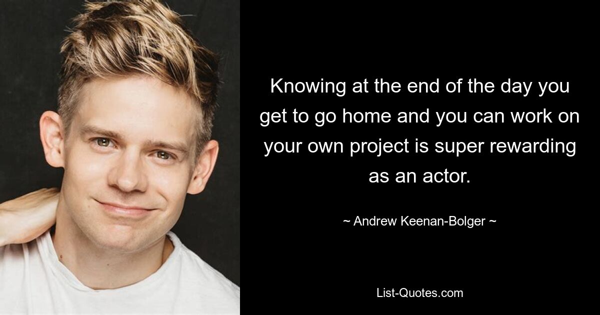 Knowing at the end of the day you get to go home and you can work on your own project is super rewarding as an actor. — © Andrew Keenan-Bolger