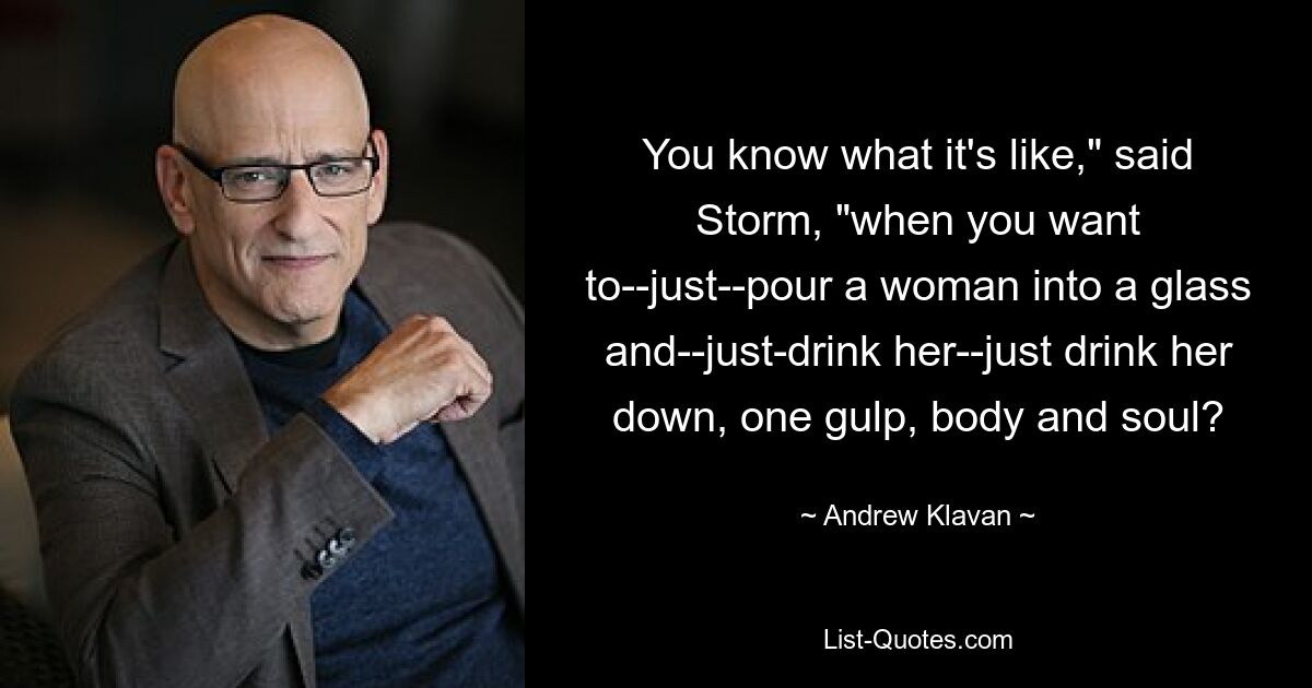 You know what it's like," said Storm, "when you want to--just--pour a woman into a glass and--just-drink her--just drink her down, one gulp, body and soul? — © Andrew Klavan