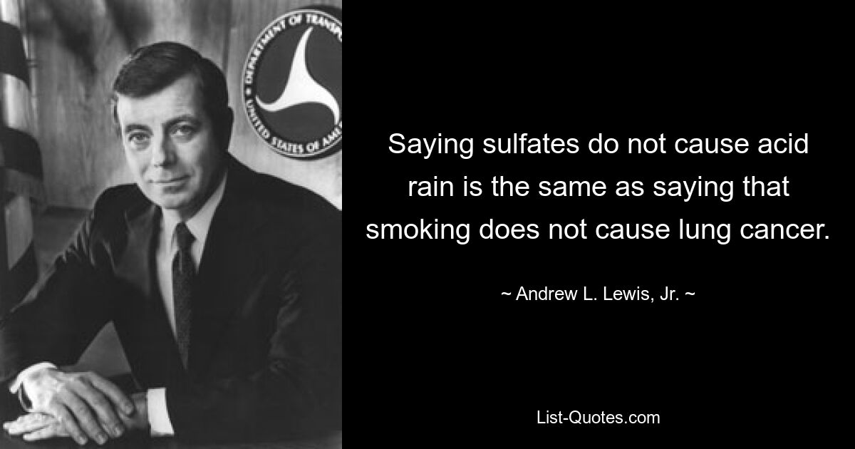 Saying sulfates do not cause acid rain is the same as saying that smoking does not cause lung cancer. — © Andrew L. Lewis, Jr.