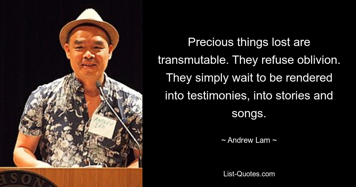 Precious things lost are transmutable. They refuse oblivion. They simply wait to be rendered into testimonies, into stories and songs. — © Andrew Lam