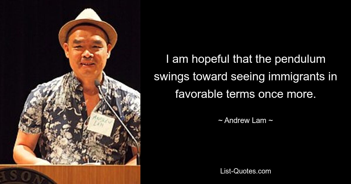 I am hopeful that the pendulum swings toward seeing immigrants in favorable terms once more. — © Andrew Lam