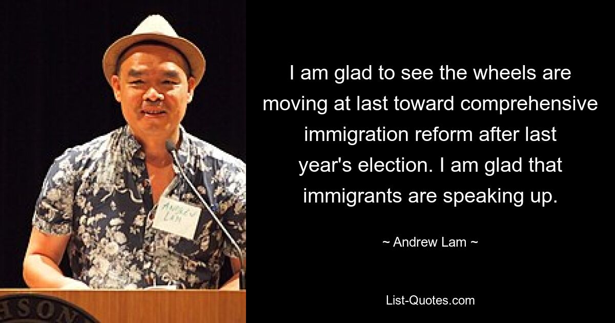 I am glad to see the wheels are moving at last toward comprehensive immigration reform after last year's election. I am glad that immigrants are speaking up. — © Andrew Lam