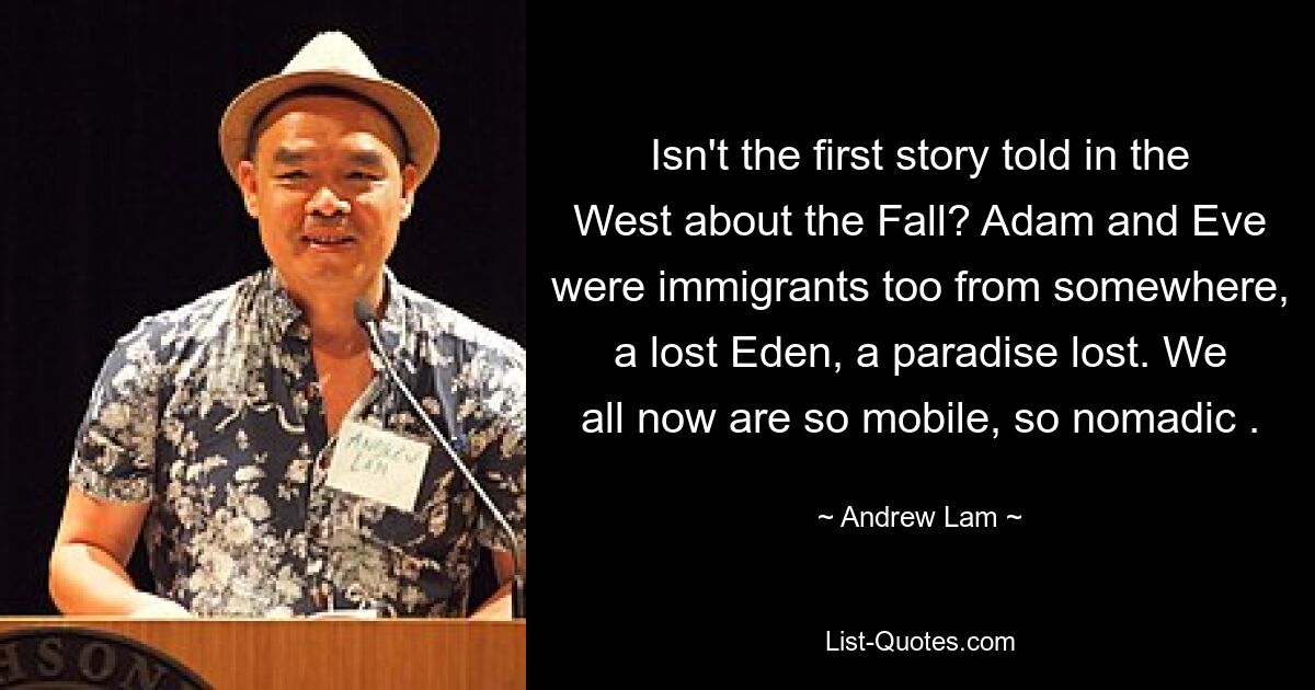 Isn't the first story told in the West about the Fall? Adam and Eve were immigrants too from somewhere, a lost Eden, a paradise lost. We all now are so mobile, so nomadic . — © Andrew Lam