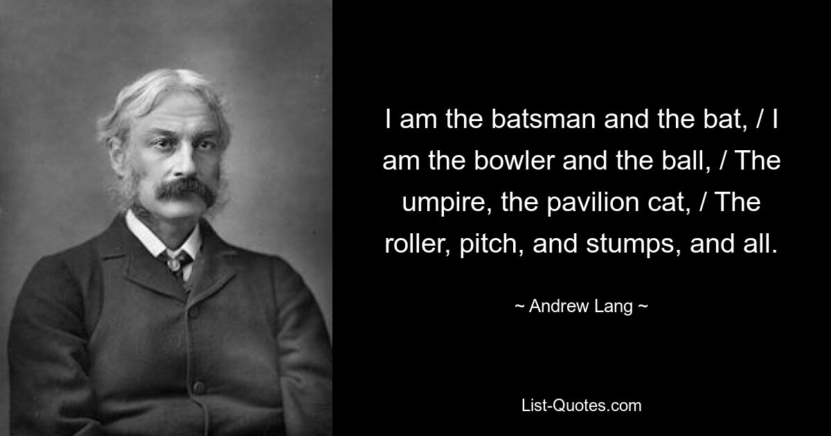 I am the batsman and the bat, / I am the bowler and the ball, / The umpire, the pavilion cat, / The roller, pitch, and stumps, and all. — © Andrew Lang