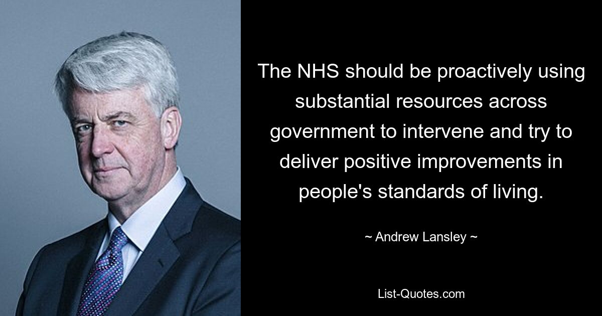 The NHS should be proactively using substantial resources across government to intervene and try to deliver positive improvements in people's standards of living. — © Andrew Lansley