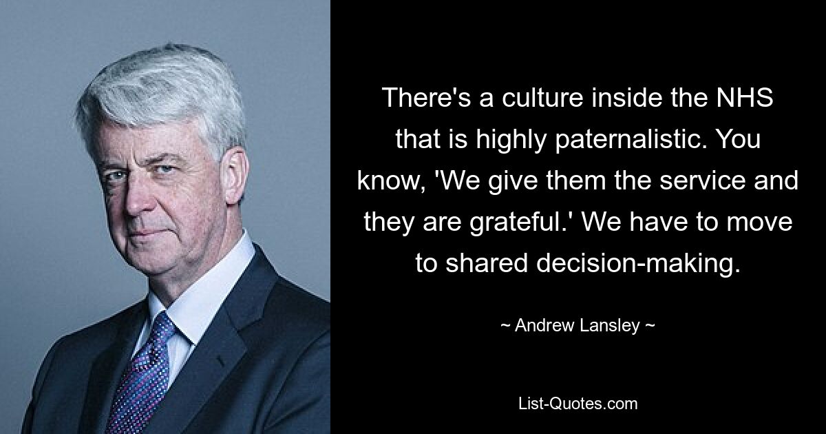 There's a culture inside the NHS that is highly paternalistic. You know, 'We give them the service and they are grateful.' We have to move to shared decision-making. — © Andrew Lansley