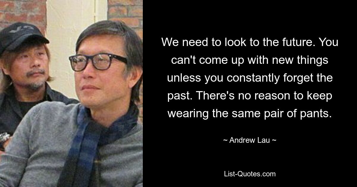 We need to look to the future. You can't come up with new things unless you constantly forget the past. There's no reason to keep wearing the same pair of pants. — © Andrew Lau