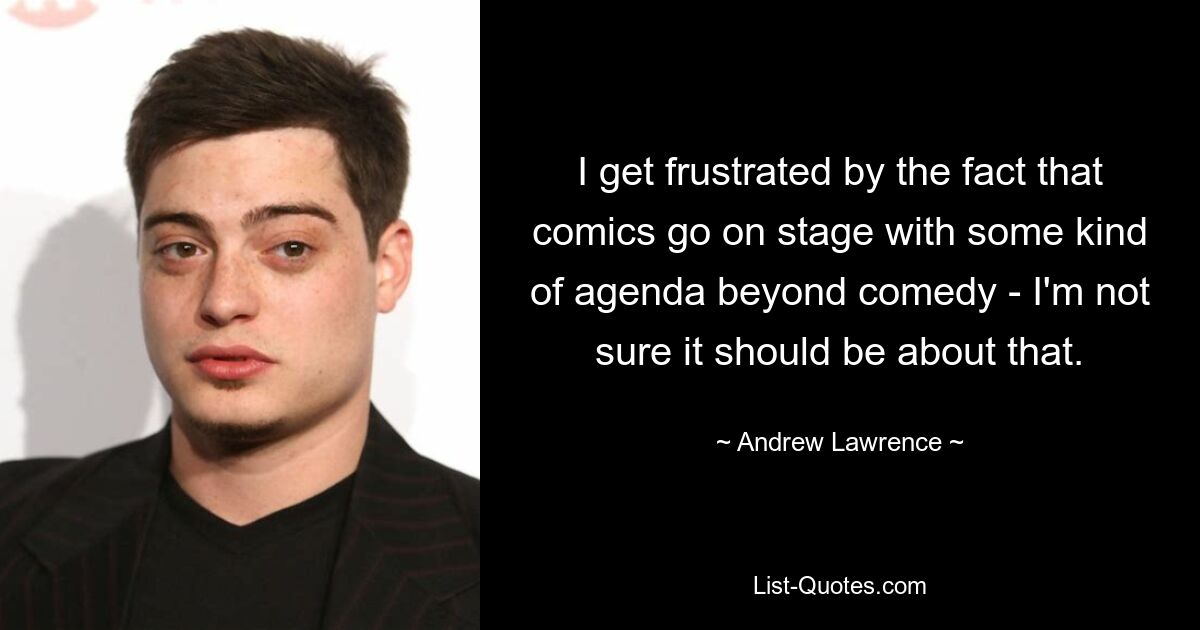 I get frustrated by the fact that comics go on stage with some kind of agenda beyond comedy - I'm not sure it should be about that. — © Andrew Lawrence