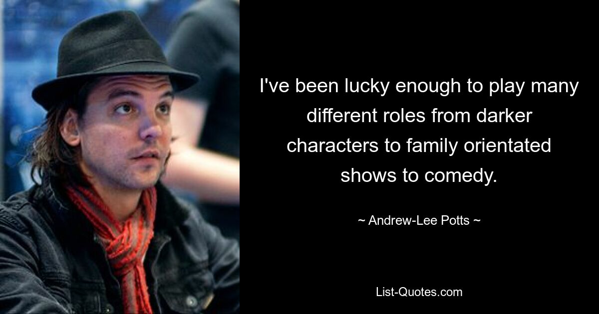 I've been lucky enough to play many different roles from darker characters to family orientated shows to comedy. — © Andrew-Lee Potts