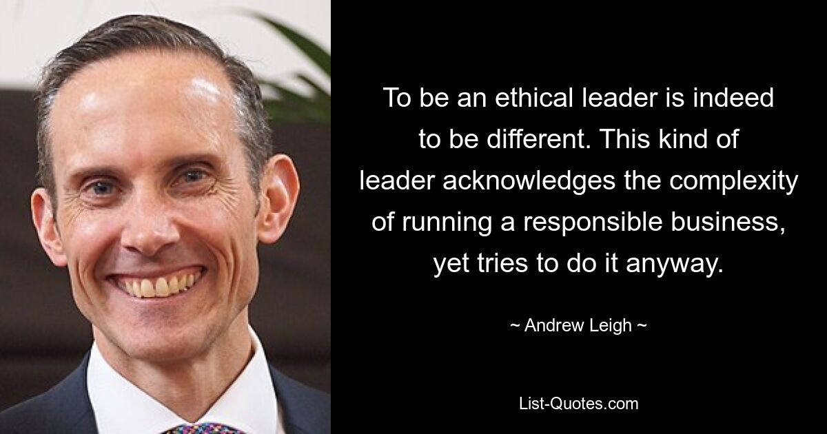 To be an ethical leader is indeed to be different. This kind of leader acknowledges the complexity of running a responsible business, yet tries to do it anyway. — © Andrew Leigh