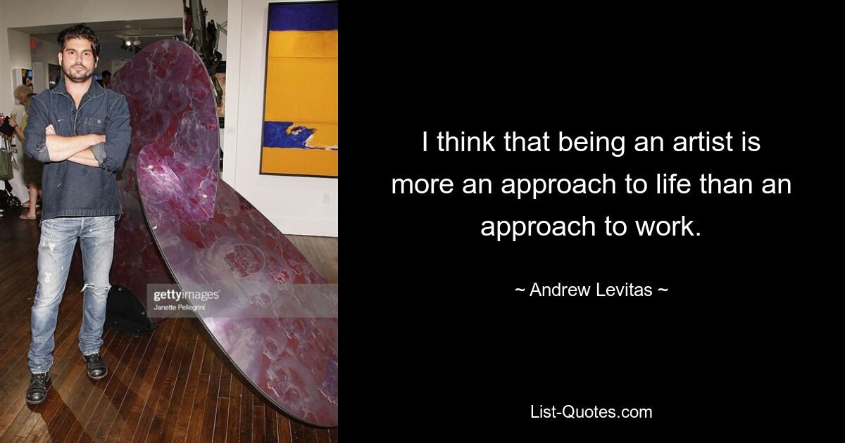 I think that being an artist is more an approach to life than an approach to work. — © Andrew Levitas