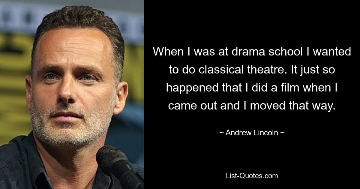 Als ich an der Schauspielschule war, wollte ich klassisches Theater machen. Es ist einfach so passiert, dass ich einen Film gemacht habe, als ich herauskam, und ich habe mich in diese Richtung bewegt. — © Andrew Lincoln