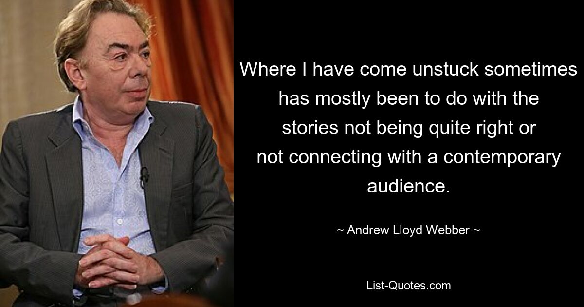 Where I have come unstuck sometimes has mostly been to do with the stories not being quite right or not connecting with a contemporary audience. — © Andrew Lloyd Webber