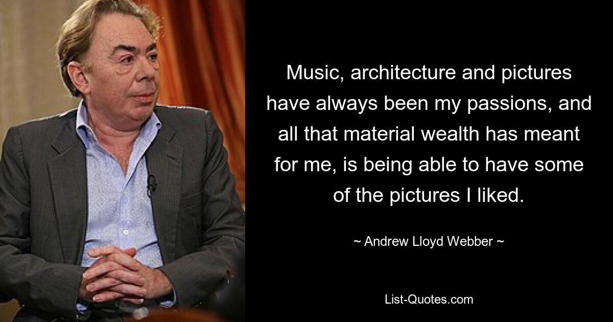 Music, architecture and pictures have always been my passions, and all that material wealth has meant for me, is being able to have some of the pictures I liked. — © Andrew Lloyd Webber