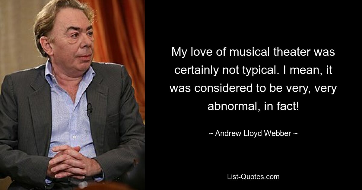 My love of musical theater was certainly not typical. I mean, it was considered to be very, very abnormal, in fact! — © Andrew Lloyd Webber