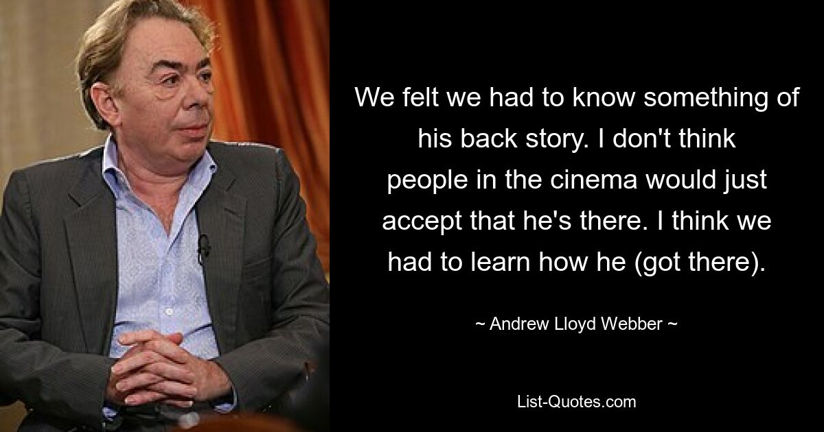 We felt we had to know something of his back story. I don't think people in the cinema would just accept that he's there. I think we had to learn how he (got there). — © Andrew Lloyd Webber