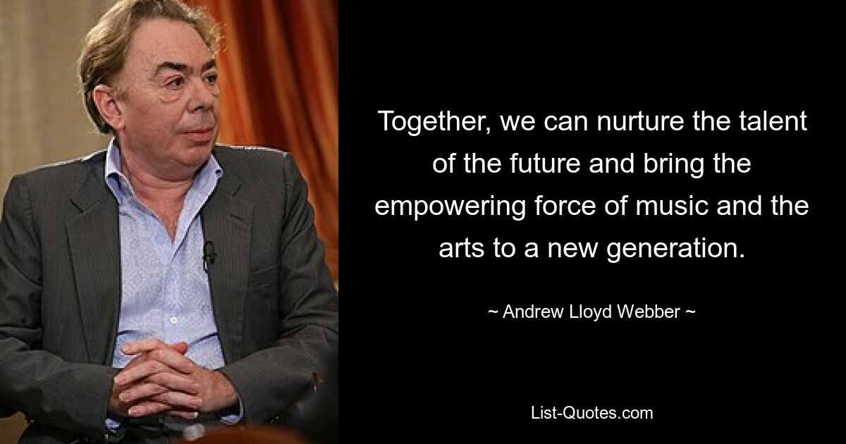 Together, we can nurture the talent of the future and bring the empowering force of music and the arts to a new generation. — © Andrew Lloyd Webber