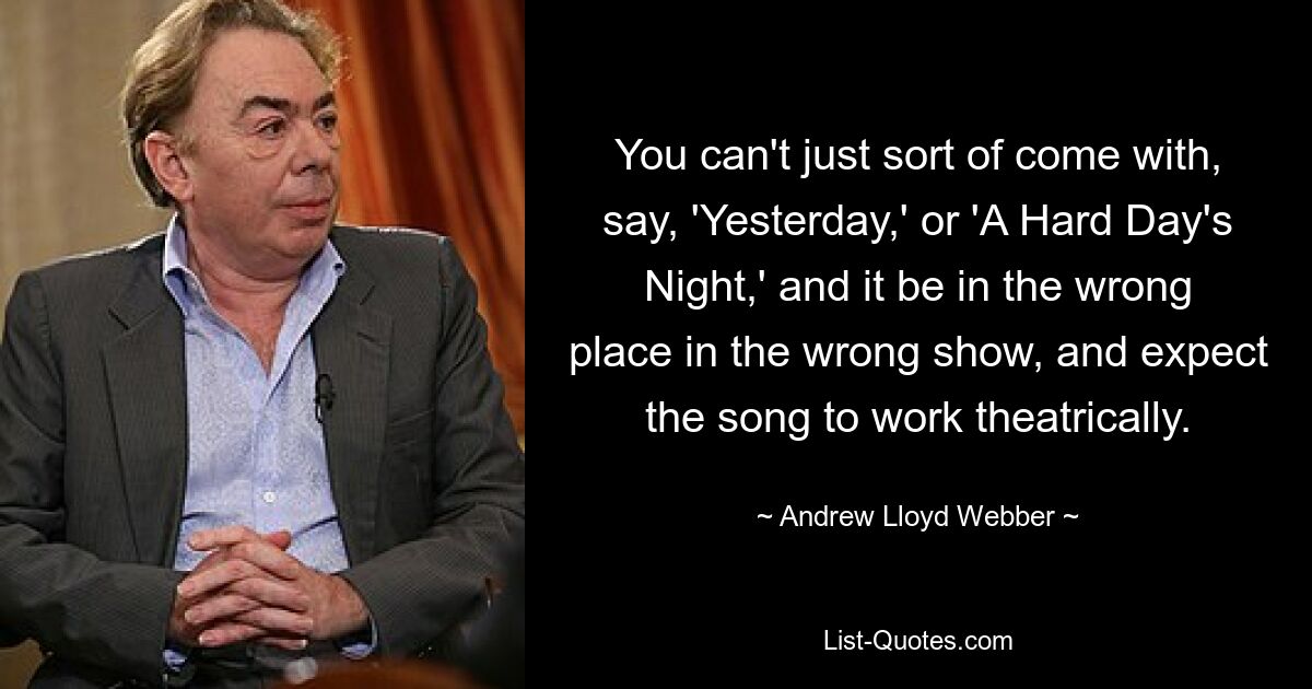 You can't just sort of come with, say, 'Yesterday,' or 'A Hard Day's Night,' and it be in the wrong place in the wrong show, and expect the song to work theatrically. — © Andrew Lloyd Webber