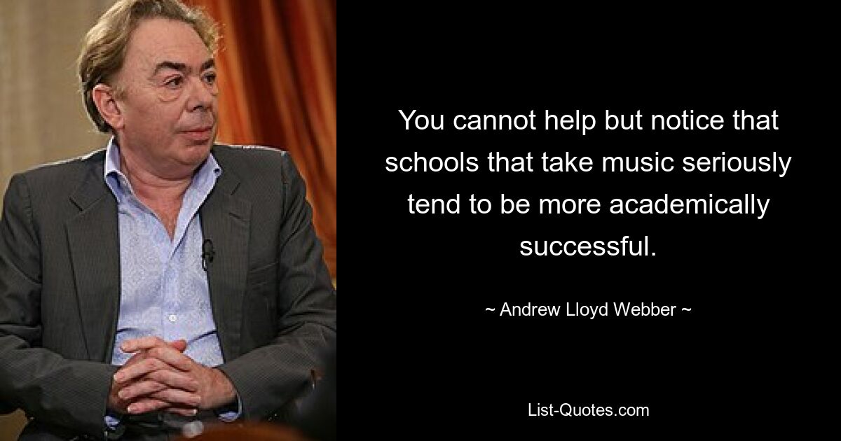 You cannot help but notice that schools that take music seriously tend to be more academically successful. — © Andrew Lloyd Webber