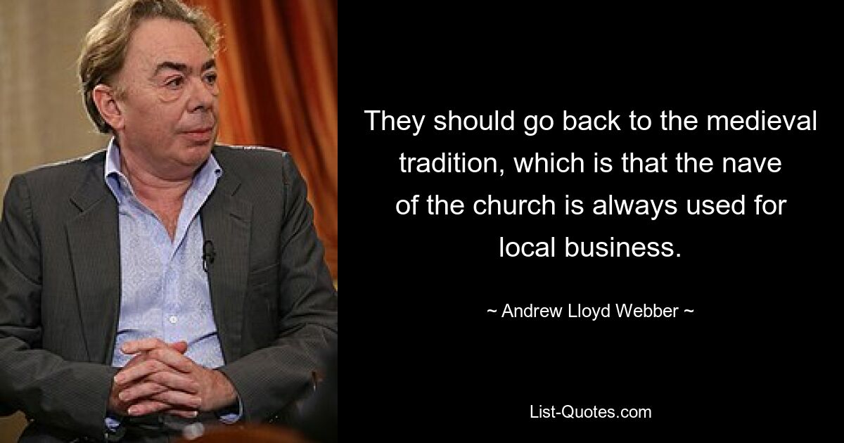 They should go back to the medieval tradition, which is that the nave of the church is always used for local business. — © Andrew Lloyd Webber