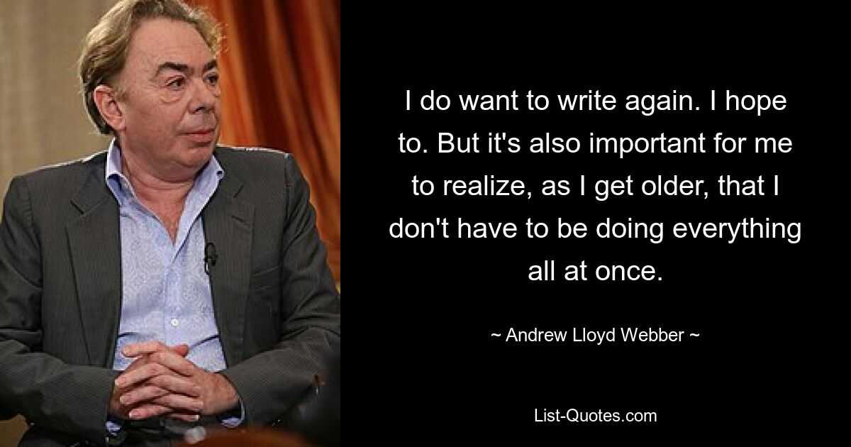 I do want to write again. I hope to. But it's also important for me to realize, as I get older, that I don't have to be doing everything all at once. — © Andrew Lloyd Webber