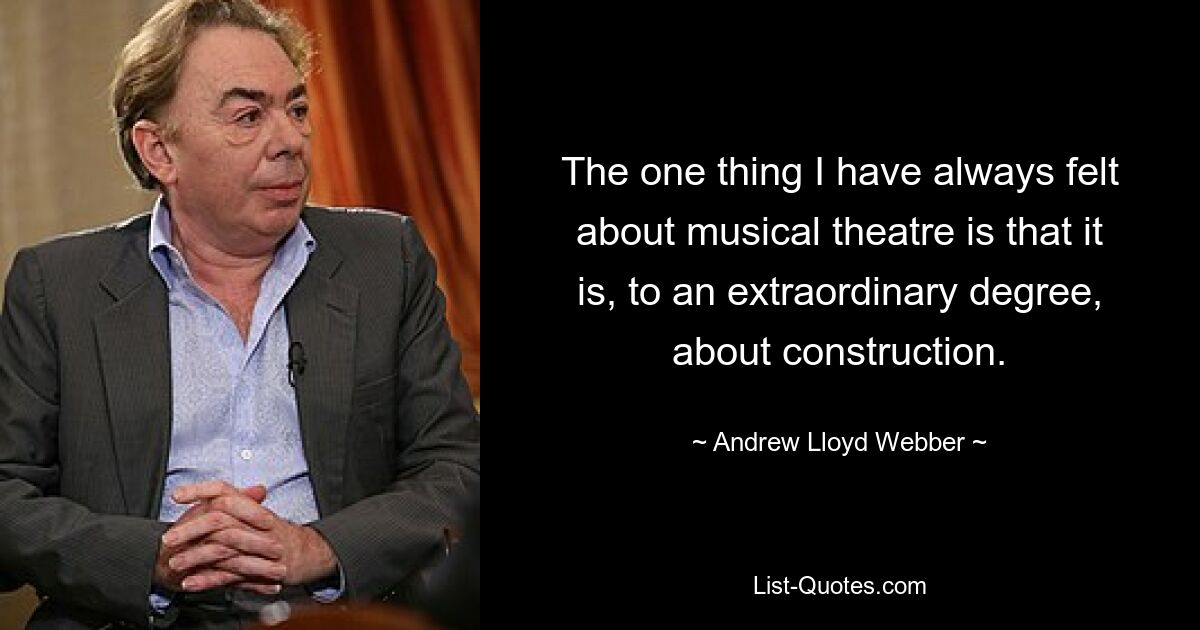 The one thing I have always felt about musical theatre is that it is, to an extraordinary degree, about construction. — © Andrew Lloyd Webber