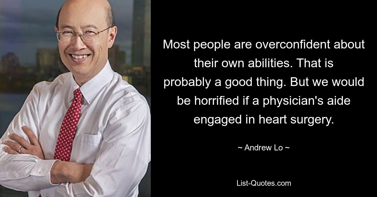 Most people are overconfident about their own abilities. That is probably a good thing. But we would be horrified if a physician's aide engaged in heart surgery. — © Andrew Lo