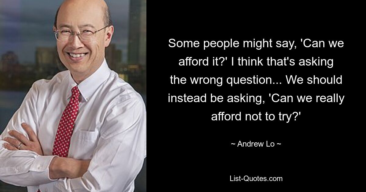 Some people might say, 'Can we afford it?' I think that's asking the wrong question... We should instead be asking, 'Can we really afford not to try?' — © Andrew Lo