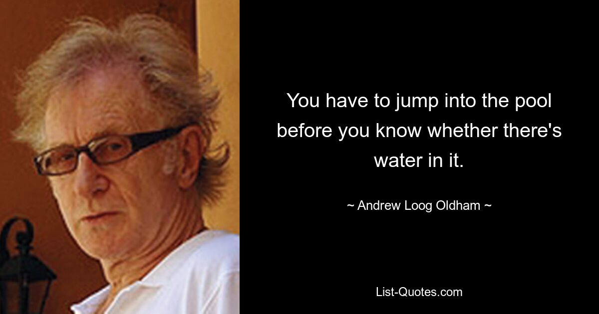 You have to jump into the pool before you know whether there's water in it. — © Andrew Loog Oldham