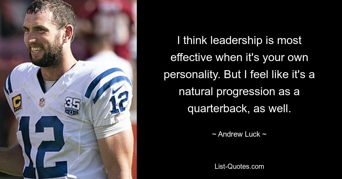 I think leadership is most effective when it's your own personality. But I feel like it's a natural progression as a quarterback, as well. — © Andrew Luck