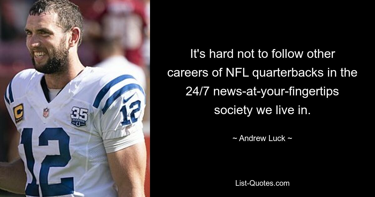 It's hard not to follow other careers of NFL quarterbacks in the 24/7 news-at-your-fingertips society we live in. — © Andrew Luck