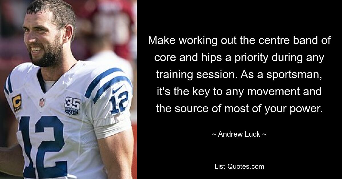 Make working out the centre band of core and hips a priority during any training session. As a sportsman, it's the key to any movement and the source of most of your power. — © Andrew Luck