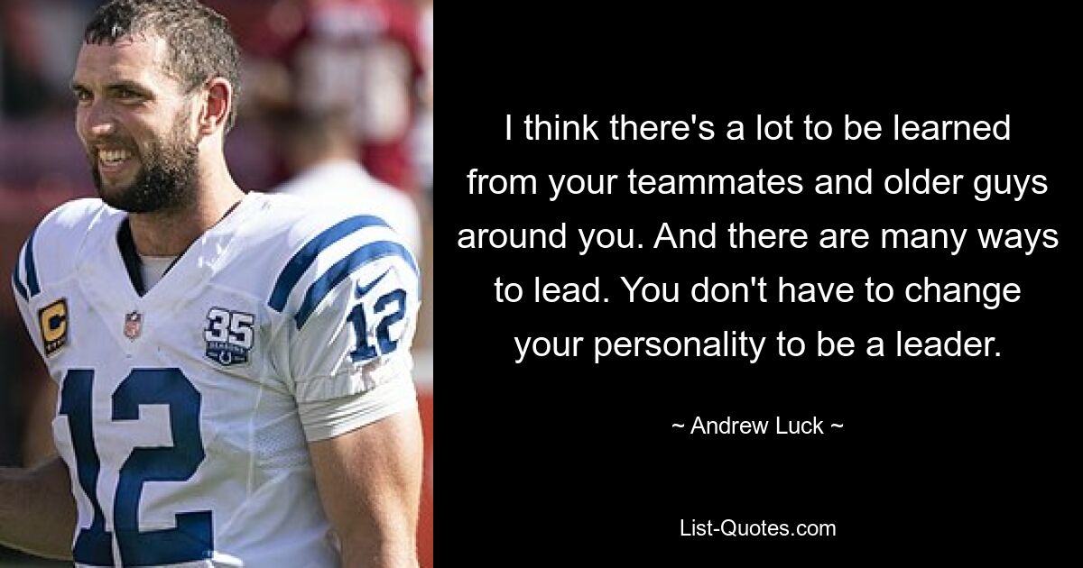 I think there's a lot to be learned from your teammates and older guys around you. And there are many ways to lead. You don't have to change your personality to be a leader. — © Andrew Luck