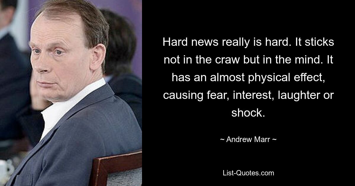 Hard news really is hard. It sticks not in the craw but in the mind. It has an almost physical effect, causing fear, interest, laughter or shock. — © Andrew Marr