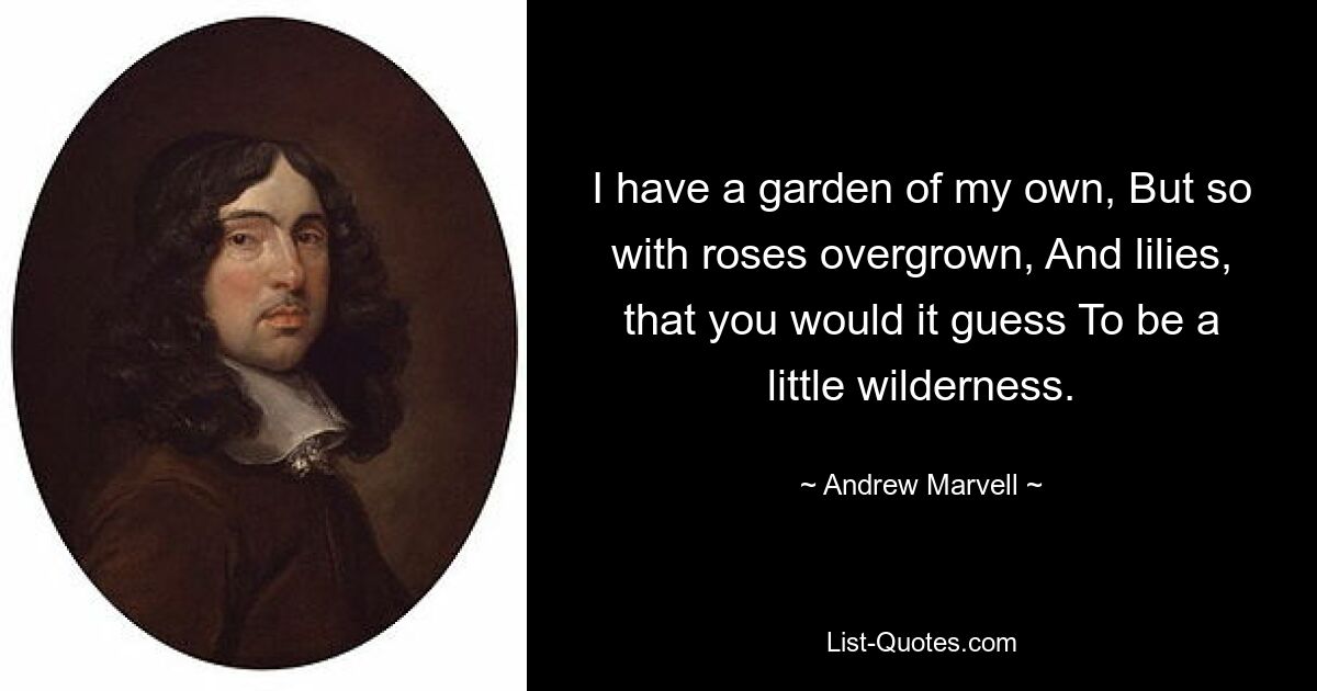 I have a garden of my own, But so with roses overgrown, And lilies, that you would it guess To be a little wilderness. — © Andrew Marvell